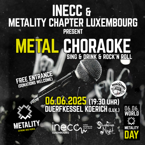 Grafik mit Text zur Ankündigung eines Events am World Metality Day: INNEC und Metality Chapter Luxemburg present: METAL CHORAOKE. Sind & Drink & Rock’n’Roll. Free Entrance (Donations welcome). 06.06.2025 (19:20 Uhr). Duerfkessel Koerich (Luxemburg). 

Als Visueller Schlüssel ist der Hintergrund eine Nahaufnahme eines Mikrofons, das auf einem Mikrofonständer steckt, defokussiert befinden sich im Hintergrund des Mikrofons Hände, die dem typischen Metalgruß, die Pommesgabel, formen. Am unteren Rand der Grafik ist links außen das Logo von Metality aufgestempelt,  rechts außen ist ein Stempel mit der Aufschrift “6.6. World Metality Day”. Beide Stempel rahmen die Logos der Eventorganisatoren ein: INECC Luxemburg (Institut Européen de Chant Choral) und Shadows’ Night ASBL.