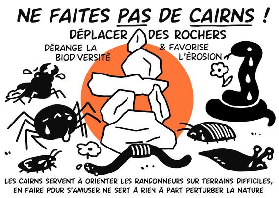 NE FAITES PAS DE CAIRNS !

DÉPLACER DES ROCHERS DÉRANGE LA BIODIVERSITÉ & FAVORISE L'ÉROSION

LES CAIRNS SERVENT À ORIENTER LES RANDONNEURS SUR TERRAINS DIFFICILES, EN FAIRE POUR S'AMUSER NE SERT À RIEN À PART PERTURBER LA NATURE