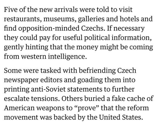Five of the new arrivals were told to visit restaurants, museums, ­galleries and hotels and find ­opposition-minded Czechs. If ­necessary they could pay for useful political information, gently hinting that the money might be coming from western intelligence.

Some were tasked with befriending Czech newspaper editors and ­goading them into printing anti-Soviet statements to further escalate tensions. Others buried a fake cache of American weapons to “prove” that the reform movement was backed by the United States.