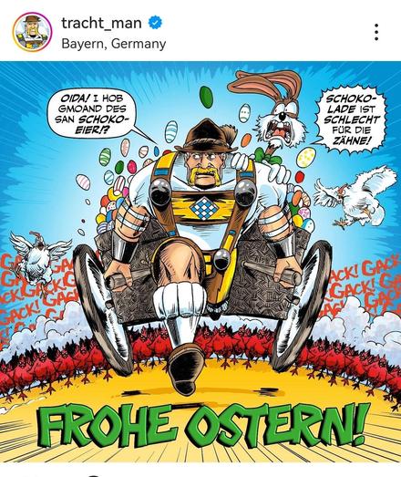 Tracht Man comic figur (bayerischer superheld) zieht karren mit Ostereiern und panischem Osterhasen. Werden verfolgt von einer Armee Hühnern.
Tracht man: oida, ich hob gmoand des san schokoeier
Osterhase: Schokolade ist schlecht für die Zähne!