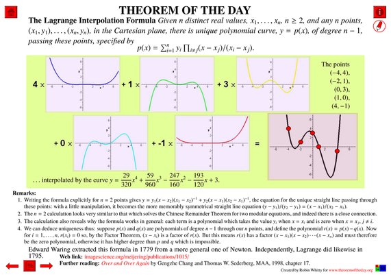 Comprehensive presentation of the "Theorem of the Day", starting with a statement of this theorem.
The Lagrange Interpolation Formula : Given n distinct real values, x1, . . . , xn, n ≥ 2, and any n points, (x1, y1), . . . , (xn, yn), in the Cartesian plane, there is unique polynomial curve, y = p(x), of degree n − 1, passing these points, specified by 
p(x) = ∑(i=1^n) yi ∏(i≠j) (x − x j)/(xi − x j)