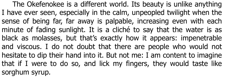 A wonderful quote from the book "A Deeper South" by Pete Candler. "The Okefenokee is a different world. Its beauty is unlike anything
I have ever seen, especially in the calm, unpeopled twilight when the
sense of being far, far away is palpable, increasing even with each
minute of fading sunlight. It is a cliché to say that the water is as
black as molasses, but that’s exactly how it appears: impenetrable
and viscous. I do not doubt that there are people who would not
hesitate to dip their hand into it. But not me: I am content to imagine
that if I were to do so, and lick my fingers, they would taste like
sorghum syrup."