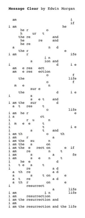 “Message Clear”, by Edwin Morgan. A concrete poem where the lines are created by taking the phrase “i am the resurrection and the life” and, by selectively deleting letters from each line, building up the following text:  

am i
if
i am he
hero
hurt
there and
here and
here and
there
i am rife
in sion and
i die
a mere sect
a mere section
of
the life
of
men
sure
the die
is set and
i am the surd
at rest
o life
i am here
i act
i run
i meet
i tie
i stand
i am thoth
i am ra
i am the sun
i am the son
i am the erect one if
i am rent
i am safe
i am sent
i heed
i test
i read
a thread
a stone
a tread
a throne
i resurrect
a life
i am in life
i am resurrection
i am the resurrection and
i am
i am the resurrection and the life