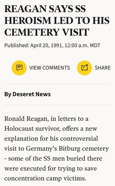 REAGAN SAYS SS
HEROISM LED TO HIS
CEMETERY VISIT
Published: April 20, 1991, 12:00 a.m. MDT
® VIEW COMMENTS pa3 SHARE
By Deseret News
Ronald Reagan, in letters to a
Holocaust survivor, offers a new
explanation for his controversial
visit to Germany's Bitburg cemetery
- some of the SS men buried there
were executed for trying to save
concentration camp victims.