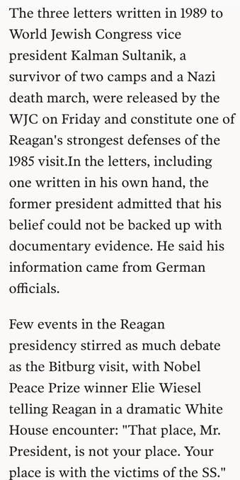 The three letters written in 1989 to
World Jewish Congress vice
president Kalman Sultanik, a
survivor of two camps and a Nazi
death march, were released by the
WJC on Friday and constitute one of
Reagan's strongest defenses of the
1985 visit.In the letters, including
one written in his own hand, the
former president admitted that his
belief could not be backed up with
documentary evidence. He said his
information came from German
officials.

Few events in the Reagan
presidency stirred as much debate
as the Bitburg visit, with Nobel
Peace Prize winner Elie Wiesel
telling Reagan in a dramatic White
House encounter: "That place, Mr.
President, is not your place. Your
place is with the victims of the SS."