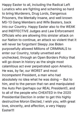 Trump's secretion reads:
"Happy Easter to all, including the Radical Left who are fighting and scheming so hard to bring Murderers, Drug Lords, Dangerous Prisoners, the Mentally Insane, and well known MS-13 Gang Members and Wife Beaters, back into our Country. Happy Easter also to the WEAK and INEFFECTIVE Judges and Law Enforcement Officials who are allowing this sinister attack on our Nation to continue, an attack so violent that it will never be forgotten! Sleepy Joe Biden purposefully allowed Millions of CRIMINALS to enter our Country, totally unvetted and unchecked, through an Open Borders Policy that willgo down in history as the single most calamitous act ever perpetrated upon America. He was, by far, our WORST and most Incompetent President, a man who had absolutely no idea what he was doing -- But to him, and to the person that ran and manipulated the Auto Pen (perhaps our REAL President!), and to all of the people who CHEATED in the 2020 Presidential Election in order to get this highly destructive Moron Elected, I wish you, with great love, sincerity, and affection, a very Happy Easter!!!"