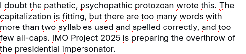 My screenshot reads:
"I doubt the pathetic, psychopathic protozoan wrote this. The capitalization is fitting, but there are too many words with more than two syllables used and spelled correctly, and too few all-caps. IMO Project 2025 is preparing the overthrow of the presidential impersonator."