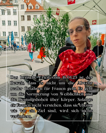Ich sitze in einem Café, vor mir steht eine Tasse heiße Schokolade mit Sahne, Orangen und Zimt. Im Hintergrund spazieren einige Menschen. Ich trage ein rotes Top mit einem floralen Muster in verschiedenen Rottönen und eine schwarze Stoffhose, sowie silbernen Schmuck. Meine Augen sind geschlossen, mein Gesicht ist regungslos.

In der Mitte des Bildes befindet sich ein weißer Rahmen, in dem sich ein Text befindet. Dort steht: Das britische Urteil vom 16.04.25 ist der Beweis, dass es nicht um die Abwehr realer Gefahren für Frauen geht. Es geht um die Normierung von Weiblichkeit und die Deutungshoheit über Körper. Solange cis Frauen nicht verstehen, dass sie ebenso wie wir ein Ziel sind, wird sich nichts verändern.