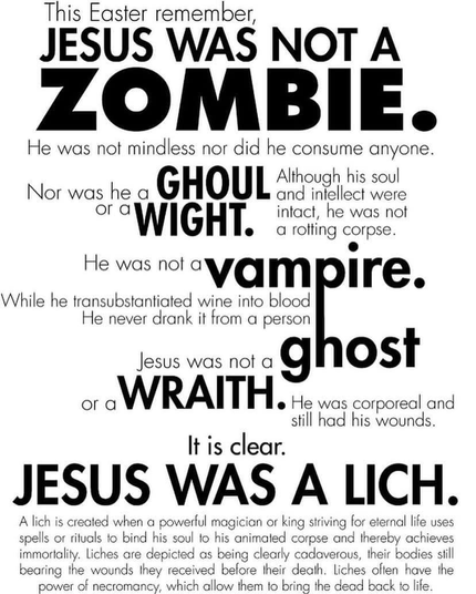 This Easter remember, JESUS WAS NOT A ZOMBIE• He was not mindless nor did he consume anyone. Nor was he a GHOUL Although his soul and intellect were or a WIGHT. intact, he was not a rotting corpse. He was nol vampire. While he transubstantiated wine into blood He never drank it from a person lous was no a ghost ora WRAITH. He was corporal and still had his wounds. It is clear. JESUS WAS A LICH. A lich is created when a powerful magician or king striving for eternal life uses spells or rituals to bind his soul to his animated corpse and thereby achieves immortality. Liches are depicted as being clearly cadaverous, their bodies still bearing the wounds they received belore their death. liches often have the power of necromancy, which allow them to bring the dead back to life.