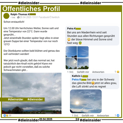Ralph-Thomas aus Baden-Württemberg postet am Ostersonntag um 13:51 ein Bild, dass graue bis dunkelgraue Regenwolken zeigt. Dazu schreibt er 

"Schon erstaunlich! 
Um 12.00 Uhr herrlichstes Wetter, Sonne satt und eine Temperatur von 22°C. Dann wurde gesprüht...
Jetzt eineinhalb Stunden später liegt alles in einer grauen Suppe bei einer Temperatur von nur noch 13°C!
Die Obstbäume sollten bald blühen und genau das soll verhindert werden!
Wer jetzt noch glaubt, daß das normal sei, hat tatsächlich den Knall nicht gehört! Kann mir jedoch gar nicht vorstellen, daß es solche Schwachmaten gibt..."

Wir zeigen auf Slide 2 u.a. die Kommentare 
von Petra "Bei uns am Niederrhein wird seit Stunden aus allen Richtungen gesprüht 🙄 der blaue Himmel und Sonne sind fast weg." mit 4 Bildern mit blauem Himmel und Kondensstreifen und der Antwort von Kathrin "bei uns in der Schweiz das gleiche Bild🥲jetzt ist alles grau, die Luft stinkt und es regnet." mit einem Bild mit blauem Himmel und ein paar Wolken.