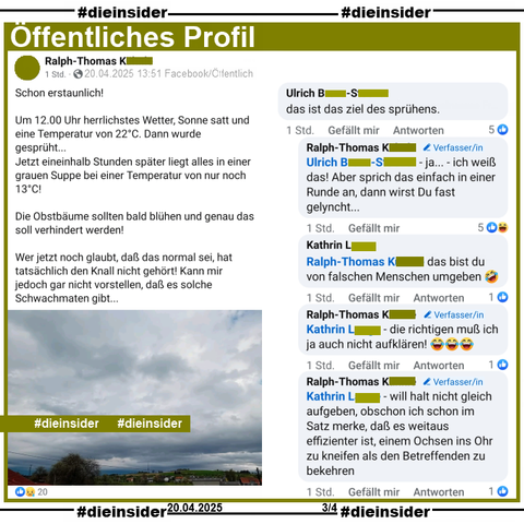 Ralph-Thomas aus Baden-Württemberg postet am Ostersonntag um 13:51 ein Bild, dass graue bis dunkelgraue Regenwolken zeigt. Dazu schreibt er 

"Schon erstaunlich! 
Um 12.00 Uhr herrlichstes Wetter, Sonne satt und eine Temperatur von 22°C. Dann wurde gesprüht...
Jetzt eineinhalb Stunden später liegt alles in einer grauen Suppe bei einer Temperatur von nur noch 13°C!
Die Obstbäume sollten bald blühen und genau das soll verhindert werden!
Wer jetzt noch glaubt, daß das normal sei, hat tatsächlich den Knall nicht gehört! Kann mir jedoch gar nicht vorstellen, daß es solche Schwachmaten gibt..."

Wir zeigen auf Slide 3 u.a. den Kommentar 
von Ulrich "das ist das ziel des sprühens." mit den Antworten von Ralph-Thomas "ja... - ich weiß das! Aber sprich das einfach in einer Runde an, dann wirst Du fast gelyncht...", Kathrin "das bist du von falschen Menschen umgeben." und noch zwei Antworten von Ralph-Thomas "die richtigen muß ich ja auch nicht aufklären!" und "will halt nicht gleich aufgeben, obschon ich schon im Satz merke, daß es weitaus effizienter ist, einem Ochsen ins Ohr zu kneifen als den Betreffenden zu bekehren."