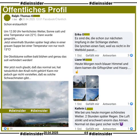Ralph-Thomas aus Baden-Württemberg postet am Ostersonntag um 13:51 ein Bild, dass graue bis dunkelgraue Regenwolken zeigt. Dazu schreibt er 

"Schon erstaunlich! 
Um 12.00 Uhr herrlichstes Wetter, Sonne satt und eine Temperatur von 22°C. Dann wurde gesprüht...
Jetzt eineinhalb Stunden später liegt alles in einer grauen Suppe bei einer Temperatur von nur noch 13°C!
Die Obstbäume sollten bald blühen und genau das soll verhindert werden!
Wer jetzt noch glaubt, daß das normal sei, hat tatsächlich den Knall nicht gehört! Kann mir jedoch gar nicht vorstellen, daß es solche Schwachmaten gibt..."

Wir zeigen auf Slide 4 u.a. die Kommentare  
von Erika "Es sind die, die schon zur nächsten Impfung in der Schlange stehen. Die lynchen einen fast, weil es nicht in ihr Weltbild passt….", Liane "Heute Morgen noch blauer Himmel und dann kamen die Giftsprüher und Haarp..." mit vier Bildern mit blauem Himmel und Wolken und noch von Kathrin "Wie bei uns heute morgen schönstes Wetter. 2 Stunden später Regen. Die Luft stinkt und erschwert enorm das Atmen. Normal ist das ganz sicher nicht."