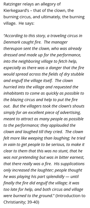 Ratzinger relays an allegory of  Kierkegaard's - that of the clown, the  burning circus, and ultimately, the burning  village. He says:  
"According to this story, a traveling circus in  Denmark caught fire. The manager  thereupon sent the clown, who was already  dressed and made up for the performance,  into the neighboring village to fetch help,  especially as there was a danger that the fire  would spread across the fields of dry stubble  and engulf the village itself. The clown  hurried into the village and requested the  inhabitants to come as quickly as possible to  the blazing circus and help to put the fire  out. But the villagers took the clown's shouts  simply for an excellent piece of advertising,  meant to attract as many people as possible  to the performance; they applauded the  clown and laughed till they cried. The clown  felt more like weeping than laughing; he tried  in vain to get people to be serious, to make it  clear to them that this was no stunt, that he  was not pretending but was in bitter earnest,  that there really was a fire. His supplications  only increased the laughter; people thought  he was playing his part splendidly - until  finally the fire did engulf the village; it was  too late for help, and both circus and village  were burned to the ground."' (Introduction to  Christianity; 39-40)