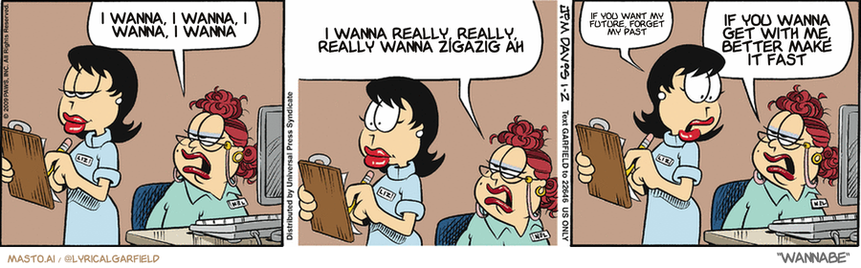 Original Garfield comic from January 2, 2009
Text replaced with lyrics from: Wannabe

Transcript:
• I Wanna, I Wanna, I Wanna, I Wanna
• I Wanna Really, Really, Really Wanna Zigazig Ah
• If You Want My Future, Forget My Past
• If You Wanna Get With Me, Better Make It Fast


--------------
Original Text:
• Woman:  Your boyfriend called again.  He said he misses you madly, like a loon, and that dinner tonight can't come too soon.
• Liz:  He said that?
• Woman:  Actually, he sang it, but it wasn't in my key.