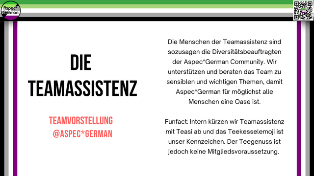 Breite Grafik im Querformat mit grünem, weißem, grauem, schwarzem und lila Rand. Links steht groß: „DIE TEAMASSISTENZ“, darunter in rot: „TEAMVORSTELLUNG @ASPECGERMAN“. Rechts daneben ein Text, der die Aufgaben des Teamteils erklärt. " Die Teamassistenz ist für Diversität in der Aspec*German Community zuständig, unterstützt und berät das Team zu sensiblen und wichtigen Themen, damit die Community für möglichst alle Menschen eine Oase ist. Funfact: Intern wird Teamassistenz mit „Teasi“ abgekürzt und das Teekessel-Emoji ist ihr Kennzeichen, aber Teegenuss ist keine Voraussetzung für die Mitgliedschaft." Oben links und oben rechts ist jeweils das AspecGerman-Logo zu sehen.