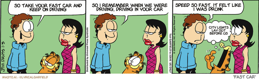 Original Garfield comic from January 3, 2009
Text replaced with lyrics from: Fast Car

Transcript:
• So Take Your Fast Car And Keep On Driving
• So I Remember When We Were Driving, Driving In Your Car
• Speed So Fast, It Felt Like I Was Drunk
• City Lights Lay Out Before Us


--------------
Original Text:
• Jon:  Liz, I love how well you and Garfield get along.  It's almost like you and I are proud parents!  Of a very fat, striped, orange child.
• Garfield:  Baby hungry.