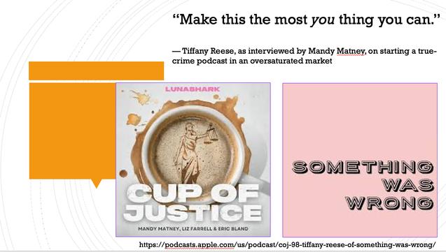 A powerpoint slide. White background with some gray circles and an orange pull-quote shaped square on the left. Two icons for two podcasts: The one for "Cup of Justice" is gray and is looking down into a cup of coffee with the statue of blind justice as a design in the foam. The one for "Something Was Wrong" is cotton candy pink with just the name of the podcast in a bold sans serif font. The text on the slide reads: “Make this the most you thing you can. — Tiffany Reese, as interviewed by Mandy Matney, on starting a true-crime podcast in an oversaturated market"
