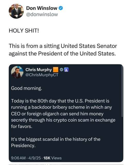 Post from Don Winslow: HOLY SHIT! This is from a sitting United States Senator against the President of the United States. 

In reference to the following post:

Post from Senator Chris Murphy:
Good morning. Today is the 80th day that the U.S. President is running a backdoor bribery scheme in which any CEO or foreign oligarch can send him money secretly through his crypto coin scam in exchange for favors.

It's the biggest scandal in the history of the Presidency.

9:06AM - 4/9/25 - 18K+ Views