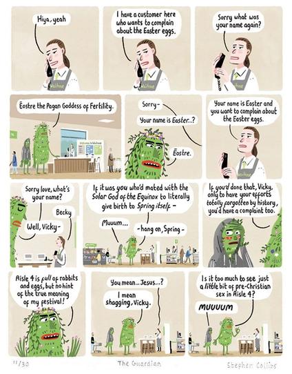 Scene is WAITROSE CUSTOMER SERVICES DESK. Behind it is a staff member, whose name we will soon learn is BECKY. She is dealing with a customer, for now out of shot, while talking to her manager on the phone.

BECKY: 
Hiya, yeah

2
BECKY:
Yes I have a customer here who wants to complain about the Easter eggs.

3
BECKY [putting hand over receiver while addressing the customer stood at the desk in front of her]:
Sorry what was your name again?

4
[Pull back to show the customer is a very tall, green-skinned, PAGAN GODDESS, festooned with flowers. Stood next to her is her son, a teenager in a hoodie, who looks mortified by his mum.]

PAGAN GODDESS:
Ēostre the Pagan Goddess of Fertility.

5
BECKY
Sorry -
Your name is Easter…?

PAGAN GODDESS:
Ēostre.

6
VICKY:
Your name is Easter and you want to complain about the Easter eggs.

7
PAGAN GODDESS:
Sorry love, what’s your name?

BECKY:
Becky

PAGAN GODDESS:
Well, Vicky -

8
PAGAN GODDESS:
If it was you who’d mated with the solar god of the Equinox to give birth to *Spring itself* -

TEENAGE BOY:
Muuum…

PAGAN GODDESS:
- hang on, Spring -

9
PAGAN GODDESS:
….only to have all your efforts totally forgotten by history, you’d have a complaint too!

10
PAGAN GODDESS:
Aisle four is full of products, with no hint of the true meaning of my festival!

11
BECKY:
You mean… Jesus…?

PAGAN GODDESS:
I mean shagging, Vicky.

12
PAGAN GODDESS:
Is it too much to see  just a little bit of pre-Christian sex in Aisle 4?

TEENAGE BOY:
MUUUUM