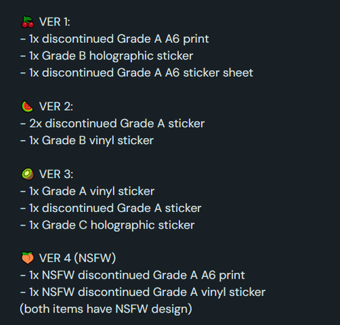 🍒 VER 1:
- 1x discontinued Grade A A6 print
- 1x Grade B holographic sticker
- 1x discontinued Grade A A6 sticker sheet

🍉 VER 2:
- 2x discontinued Grade A sticker
- 1x Grade B vinyl sticker

🥝 VER 3:
- 1x Grade A vinyl sticker
- 1x discontinued Grade A sticker
- 1x Grade C holographic sticker

🍑 VER 4 (NSFW)
- 1x NSFW discontinued Grade A A6 print
- 1x NSFW discontinued Grade A vinyl sticker
(both items have NSFW design)