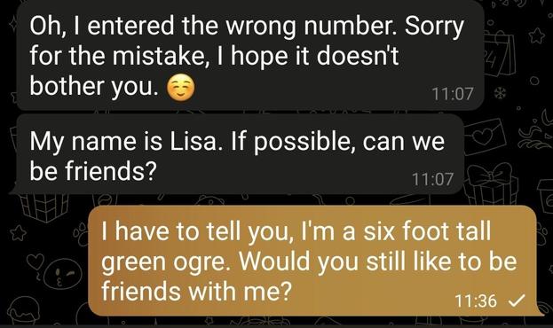 Conversation on Telegram:

Oh, I entered the wrong number. Sorry for the mistake, I hope it doesn't bother you. ☺️

My name is Lisa. If possible, can we be friends?

My answer:

I have to tell you, I'm a six foot tall green ogre. Would you still like to be friends with me?