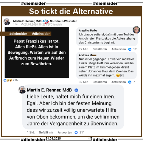 Martin E. Renner, MdB AfD Nordrhein-Westfalen postet heute um 10:25 zum Tod von Papst Franziskus 

"Papst Franziskus ist tot. Alles fließt. Alles ist in Bewegung. Warten wir auf den Aufbruch zum Neuen. Wieder hin zum Bewährten." und in einem Kommentar "Liebe Leute, haltet mich für einen Irren. Egal. Aber ich bin der festen Meinung, dass wir zurzeit völlig unerwartete Hilfe von Oben bekommen, um die schlimmen Jahre der Vergangenheit zu überwinden."

Weiter zeigen wir noch "Ich glaube zutiefst, daß mit dem Tod des Antichristen Franziskus die Auferstehung des Christentums beginnt." von Angelika Barbe und "Nun ist er gegangen. Er war ein radikaler Linker. Möge Gott ihm verzeihen und ihn einem Platz im Himmel geben, direkt neben Johannes Paul dem Zweiten. Das würde ihn maximal ärgern."