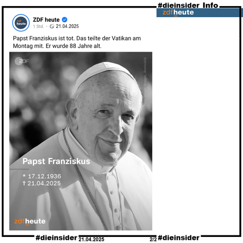 Hier zeigen wir als Info den Post von ZDF heute vom 21.04.2025 10:02 

"Papst Franziskus ist tot. Das teilte der Vatikan am Montag mit. Er wurde 88 Jahre alt."