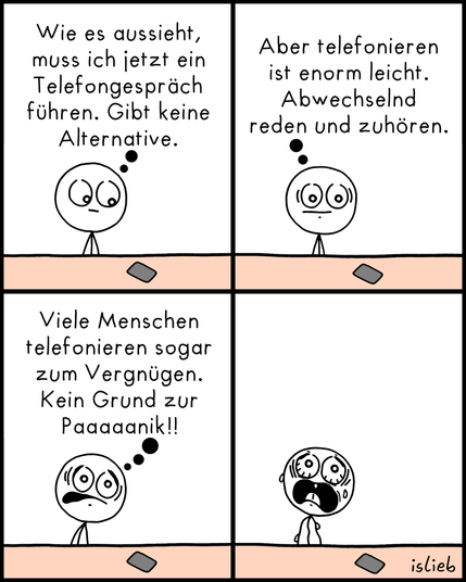 Comic. Eine Figur betrachtet ihr Handy und denkt: "Wie es aussieht, muss ich jetzt ein Telefongespräch führen. Gibt keine Alternative. Aber telefonieren ist enorm leicht. Abwechselnd reden und zuhören. Viele Menschen telefonieren sogar zum Vergnügen. Kein Grund zur Paaaanik!!" Die Figur steht mit komplett panischem Gesichtsausdruck da.