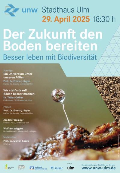 Es wird die Vorderseite eines Flyers gezeigt, mit dem die unw ins Stadthaus Ulm lädt. 
Es ist ein Bild von Erde zu sehen, dem man entnehmen kann, dass es unglaublich wichtig ist, dass viele Lebewesen in ihm stecken.
Es werden alle Vortragende des Abends aufgeführt. 
Auf dem zweiten Bild ist das Programm abgedruckt.
Programm
18:30 h	Begrüßung
Martin Ansbacher
Oberbürgermeister der Stadt Ulm
Prof. Dr. Martin Müller
unw-Vorsitzender
Musikalische Einlage
Die Stangenbohnenpartei
Serena Engel & Jared Rust
Helenenhof, Kißlegg
19:00 h	Vorträge
Ein Universum unter unseren Füßen
Prof. Dr. Emma J. Sayer
Institut für Botanik, Universität Ulm
Wir steh’n drauf!
Böden besser machen
Dr. Tobias Orthen
Co-Founder / CFO betterSoil
19:40 h	Musikalische Einlage
Die Stangenbohnenpartei
Serena Engel & Jared Rust
Helenenhof, Kißlegg
19:40 h	Podiumsdiskussion
Prof. Dr. Emma J. Sayer
Universität Ulm, Institut für Botanik
Azadeh Farajpour
Founder / CEO betterSoil
Wolfram Wiggert
Bioland-Landwirt, Haslachhof, Löffingen
Moderation
Prof. Dr. Marian Kazda
unw e. V.
ca. 21:00 h	Ausklang