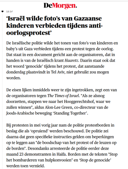 Israël wilde foto’s van Gazaanse kinderen verbieden tijdens anti-oorlogsprotest’

De Israëlische politie wilde het tonen van foto’s van kinderen en baby’s uit Gaza verbieden tijdens een protest tegen de oorlog. Dat staat in een document gericht aan de organisatoren, dat in handen is van de Israëlisch krant Haaretz. Daarin staat ook dat het woord ‘genocide’ tijdens het protest, dat aanstaande donderdag plaatsvindt in Tel Aviv, niet gebruikt zou mogen worden.

De eisen lijken inmiddels weer te zijn ingetrokken, zegt een van de organisatoren tegen The Times of Israel. "Als ze alsnog doorzetten, stappen we naar het Hooggerechtshof, waar we zullen winnen", aldus Alon-Lee Green, co-directeur van de Joods-Arabische beweging ‘Standing Together’.

Bij protesten in mei vorig jaar nam de politie protestborden in beslag die als ‘opruiend’ werden beschouwd. De politie zei daarna dat geen specifieke instructies gelden om beperkingen op te leggen aan "de boodschap van het protest of de leuzen op de borden". Desondanks arresteerde de politie eerder deze maand 23 demonstranten in Haifa. Borden met de teksten "Stop het bombarderen van hulpkonvooien" en ‘Stop de genocide’ werden toen vernield.