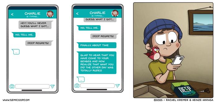 Panel 1: A phone screen shows a chat screen with "Charlie" saying, "Hey! You'll never guess what I got..." Charlie replies with: "No, tell me." The reply is: "DEEP REGRETS!" Charlie is typing...

Panel 2: The conversation continues. Two new messages from Charlie, saying: "FINALLY, ABOUT TIME," followed by a longer message: "GLAD TO HEAR THAT YOU HAVE COME TO YOUR SENSES AND NOW REALIZE THAT WHAT YOU DID THE OTHER DAY WAS TOTALLY RUDE!!!" Charlie continues typing. 

Panel 3: A person in a beanie, with a bird on their shoulder, looks at their phone with concern. An open game box with the title Deep Regrets is on the table in front of them — revealing the misunderstanding: they were talking about the board game, not their personal feelings.