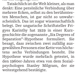 Tatsächlich ist die Welt kleiner, als man denkt: Eine persönliche Verbindung über mehrere Ecken, selbst zu den berühmtesten Menschen, ist gar nicht so unwahrscheinlich. Das ist sogar wissenschaftlich belegt. Der ungarische Schriftsteller Frigyes Karinthy hat 1929 in einer Kurzgeschichte die sogenannte „Six Degrees of Separation"-Hypothese formuliert. Sie besagt, dass zwischen zwei zufällig ausgewählten Personen eine Kette von höchstens sechs Verbindungen besteht. Die Hypothese wurde mehrfach getestet, im Jahr 1969 etwa von dem Sozialpsychologen Stanley Milgram, der sie weitestgehend bestätigte.