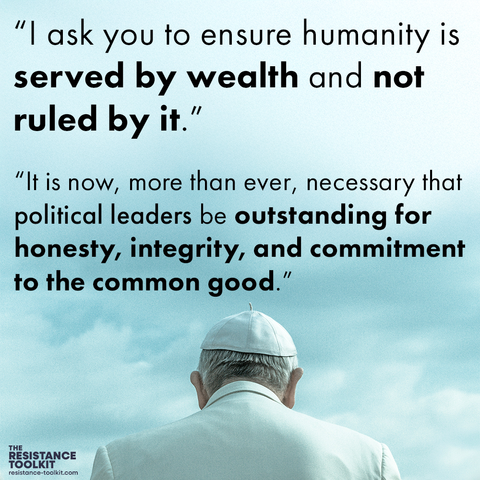 In the bottom third of the image Pope Francis looks out on a blue but cloudy sky. Quotes above his head read "I ask you to ensure humanity is served by wealth and not ruled by it." "It is now, more than ever, necessary that political leaders be outstanding for honesty, integrity, and commitment to the common good."