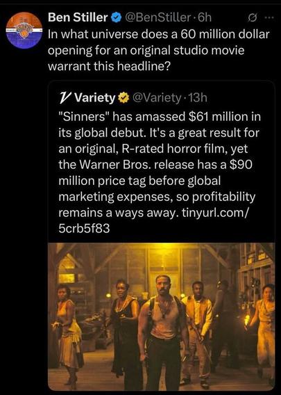 A post from Ben Stiller (@BenStiller
) on X, posted 6 hours ago, reads: "In what universe does a 60 million dollar opening for an original studio movie warrant this headline?" Below, a quote from Variety (@Variety
), posted 13 hours ago, states: "'Sinners' has amassed $61 million in its global debut. It’s a great result for an original, R-rated horror film, yet the Warner Bros. release has a $90 million price tag before global marketing expenses, so profitability remains a ways away. tinyurl.com/5crb5f83." The post includes an image of a scene from the movie "Sinners," showing five people in a dimly lit setting, with one man in the center wearing a tank top and holding a weapon, surrounded by others in period clothing.