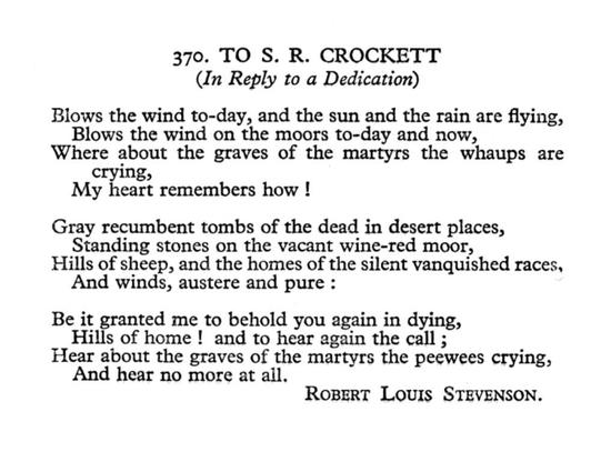 Robert Louis Stevenson
To S. R. Crockett
(In Reply to a Dedication)

Blows the wind to-day, and the sun and the rain are flying,
Blows the wind on the moors to-day and now,
Where about the graves of the martyrs the whaups are crying,
My heart remembers how!

Gray recumbent tombs of the dead in desert places,
Standing stones on the vacant wine-red moor,
Hills of sheep, and the howes of the silent vanished races,
And winds, austere and pure:

Be it granted me to behold you again in dying,
Hills of home! and to hear again the call;
Hear about the graves of the martyrs the peewees crying,
And hear no more at all.
