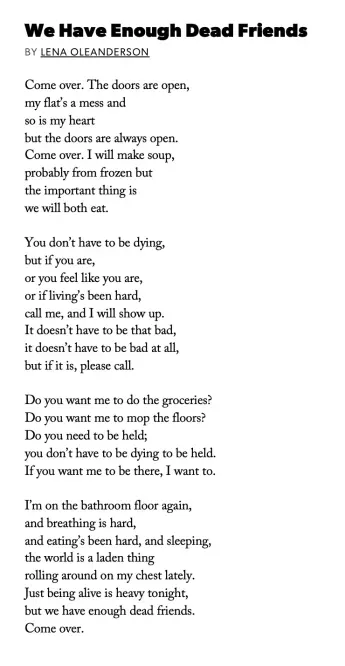 Poem "We Have Enough Dead Friends" by Lena Oleanderson:
Come over. The doors are open, / my flat's a mess and / so is my heart / but the doors are always open. /Come over. I will make soup, / probably from frozen but / the important thing is / we will both eat. //
You don't have to be dying, / but if you are, / or you feel like you are, / or if living's been hard, / call me, and I will show up. / It doesn't have to be that bad, / it doesn't have to be bad at all, / but if it is, please call. //
Do you want me to do the groceries? / Do you want me to mop the floors? / Do you need to be held; / you don't have to be dying to be held. / If you want me to be there, I want to. //
I'm on the bathroom floor again, / and breathing is hard, / and eating's been hard, and sleeping, / the world is a laden thing / rolling around on my chest lately. / Just being alive is heavy tonight, / but we have enough dead friends. //
Come over.