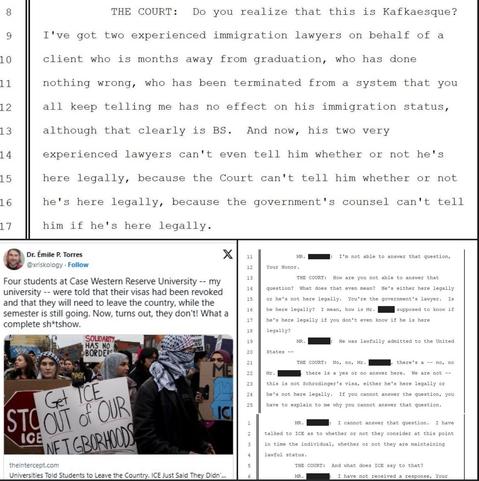 Screenshots of text included in post  and a headline from The Intercept showing protesters, one sign saying Get ICE OUT of OUR Neighborhoods

Dr. Émile P. Torres:  Four students at Case Western Reserve University were told that their visas had been revoked and that they will need to leave the country, while the semester is still going. Now, turns out, they don't! What a complete sh*tshow.  - 

THE COURT: Do you realize that this is Kafkaesque?
I've got two experienced immigration lawyers on behalf of a client who is months away from graduation, who has done nothing wrong, who has been terminated from a system that you all keep telling me has no effect on his immigration status, although that clearly is BS. And now, his two very experienced lawyers can't even tell him whether or not he's here legally, because the Court can't tell him whether or not he's here legally, because the government's counsel can't tell him if he's here legally.