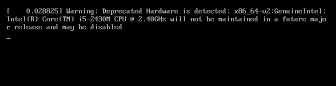 L'image montre un message d'avertissement affiché lors du démarrage d'un système Linux. 

[    0.028825] Warning: Deprecated Hardware is detected: x86_64-v2:GenuineIntel: Intel(R) Core(TM) i5-2430M CPU @ 2.40GHz will not be maintained in a future major release and may be disabled

Cela signifie que le processeur Intel Core i5-2430M détecté est considéré comme un matériel obsolète. Le système avertit que la prise en charge de ce matériel pourrait être supprimée dans une future version majeure du logiciel ou du système d'exploitation en cours d'utilisation.