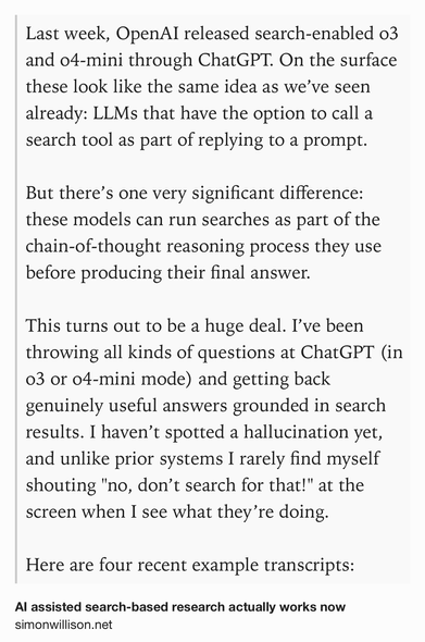 Text Shot: Last week, OpenAI released search-enabled o3 and o4-mini through ChatGPT. On the surface these look like the same idea as we’ve seen already: LLMs that have the option to call a search tool as part of replying to a prompt.

But there’s one very significant difference: these models can run searches as part of the chain-of-thought reasoning process they use before producing their final answer.

This turns out to be a huge deal. I’ve been throwing all kinds of questions at ChatGPT (in o3 or o4-mini mode) and getting back genuinely useful answers grounded in search results. I haven’t spotted a hallucination yet, and unlike prior systems I rarely find myself shouting "no, don’t search for that!" at the screen when I see what they’re doing.

Here are four recent example transcripts: