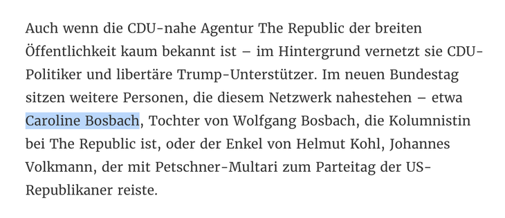 Zitat-Ausschnitt: "Auch wenn die CDU-nahe Agentur The Republic der breiten Öffentlichkeit kaum bekannt ist – im Hintergrund vernetzt sie CDU-Politiker und libertäre Trump-Unterstützer. Im neuen Bundestag sitzen weitere Personen, die diesem Netzwerk nahestehen – etwa Caroline Bosbach, Tochter von Wolfgang Bosbach, die Kolumnistin bei The Republic ist, oder der Enkel von Helmut Kohl, Johannes Volkmann, der mit Petschner-Multari zum Parteitag der US-Republikaner reiste."