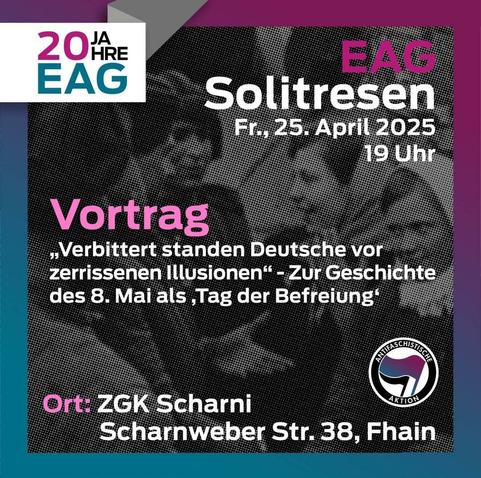 Sharepic mit einem schwarz-weiß Bild im Hintergrund, auf dem mehrere Menschen abgebildet sind. Die Umrandung ist türkis und pink.
Oben links steht: 20 Jahre EAG, unten rechts ist das Antifasymbol (zwei Fahnen in einem Kreis um den 'Antifaschistische Aktion' steht, die fordere Fahne ist türkis pink, die hintere schwarz).

Text:

EAG Solitresen 
Fr., 25. April 2025 19 Uhr

Vortrag 
"Verbittert standen Deutsche vor zerrissenen Illusionen" - Zur Geschichte des 8. Mai als 'Tag der Befreiung'

Ort: ZGK Scharni
Scharnweber Str. 38, Fhain
