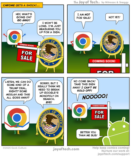 The characterized Chrome logo sees a characterized Department of Justice logo putting up a For Sale sign. Panel One: Chrome exclaims, “Hey, what’s going on? Go away!” the DOJ explains, “I won’t be long. I’m just measuring you up for a sign.” Panel Two: Chrome put his hands on his hips and says, “I am NOT for sale!”, DOJ says, “Not yet!” Panel Three: Chrome pleads, “Listen, we can do some kind of a Trump deal, right? Some moolah and this all goes away?” DOJ says, “Sorry, but I really think we need to break up Google’s monopoly on search. Bye!” Panel Four: DOJ has walked away, Chrome protests, “No come back! Take this sign away! I can’t be sold off! NOooooooo!” Android pokes his head into the scene and says, “Better you than me Bub!”