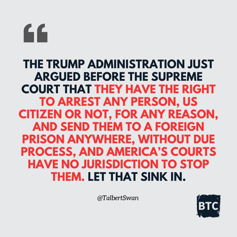 G THE TRUMP ADMINISTRATION JUST ARGUED BEFORE THE SUPREME COURT THAT THEY HAVE THE RIGHT TO ARREST ANY PERSON, US CITIZEN OR NOT, FOR ANY REASON, AND SEND THEM TO A FOREIGN PRISON ANYWHERE, WITHOUT DUE PROCESS, AND AMERICA'S COURTS HAVE NO JURISDICTION TO STOP THEM. LET THAT SINK IN.

@TalbertSwan

BTC
