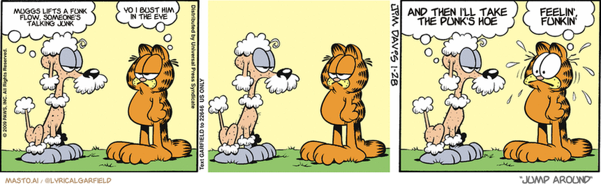 Original Garfield comic from January 28, 2009
Text replaced with lyrics from: Jump Around

Transcript:
• Muggs Lifts A Funk Flow, Someone's Talking Junk
• Yo I Bust Him In The Eye
• And Then I'll Take The Punk's Hoe
• Feelin', Funkin'


--------------
Original Text:
• Poodle:  I just got a haircut.
• Garfield:  I see.
• Poodle:  Thank you for not laughing.
• Garfield:  It ain't easy.