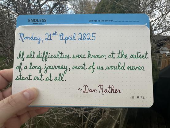 A pen quote of Dan Rather that reads, “If all difficulties were known at the outset of a long journey, most of us would never start out at all.”

Written using Pilot Iroshizuku Kon-Peki, Montblanc Irish Green & Lamy Sepia.