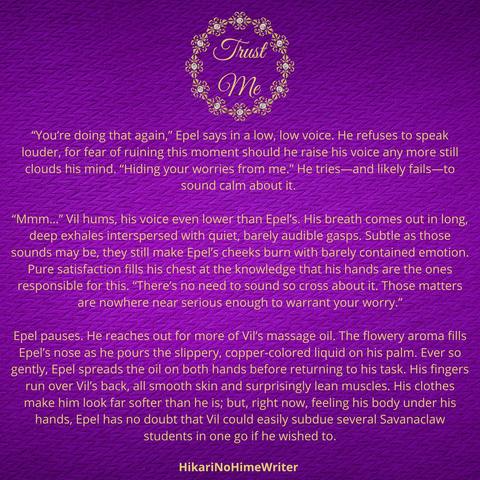 “You’re doing that again,” Epel says in a low, low voice. He refuses to speak louder, for fear of ruining this moment should he raise his voice any more still clouds his mind. “Hiding your worries from me.” He tries—and likely fails—to sound calm about it. 
“Mmm…” Vil hums, his voice even lower than Epel’s. His breath comes out in long, deep exhales interspersed with quiet, barely audible gasps. Subtle as those sounds may be, they still make Epel’s cheeks burn with barely contained emotion. Pure satisfaction fills his chest at the knowledge that his hands are the ones responsible for this. “There’s no need to sound so cross about it. Those matters are nowhere near serious enough to warrant your worry.”
Epel pauses. He reaches out for more of Vil’s massage oil. The flowery aroma fills Epel’s nose as he pours the slippery, copper-colored liquid on his palm. Ever so gently, Epel spreads the oil on both hands before returning to his task. His fingers run over Vil’s back, all smooth skin and surprisingly lean muscles. His clothes make him look far softer than he is; but, right now, feeling his body under his hands, Epel has no doubt that Vil could easily subdue several Savanaclaw students in one go if he wished to.