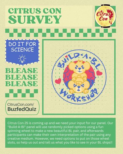 Citrus Con Survey

Image of the Citrus Con 2025 logo.

Banner that read: DO IT FOR SCIENCE with a lightbulb doodle.

BLEASE BLEASE BLEASE

CitrusCon.com/BuzfedQuiz

There is an image of the Build-a-BL logo which features cartoon bears ambiguously touching.

Citrus Con 25 is coming up and we need your input for our panel. Our "Build-A-Bl" panel will use randomly picked options using a fun spinning wheel to make a new beautiful BL pair, and afterwards participants can make their own interpretation of the pair using any creative medium. However, we need options to put on those wheel slots, so help us out and tell us what you like to see in your BL ships!!