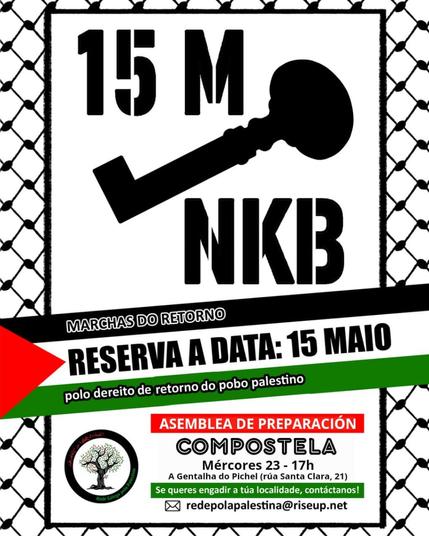 Cartaz co seguinte texto:

15M (a silueta dunha chave) NKB. Este texto nun cadro que semella a trama dunha kufiya

Sobre unha bandeira de Palestina:

MARCHAS DO RETORNO
RESERVA A DATA: 15 MAIO
Polo dereito de retorno do pobo palestino

Xunto ao logo da Rede pola Palestina:
ASEMBLEA DE PREPARACIÓN
COMPOSTELA
Mércores 23 - 17h
A Gentalha do Pichel (Rúa Santa Clara, 21)

Se queres engadir a túa localidade, contáctanos!
redepolapalestina@riseup.net