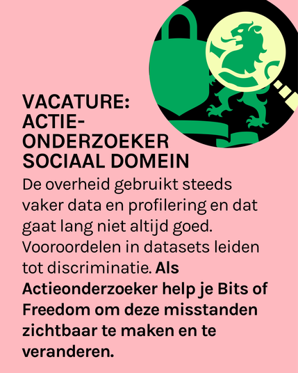 Afbeelding met de tekst: de overheid gebruikt steeds vaker data en profilering en dat gaat lang niet altijd goed. Vooroordelen in datasets leiden tot discriminatie. Als actieonderzoeker help je Bits of Freedom om deze misstanden zichtbaar te maken en te veranderen.