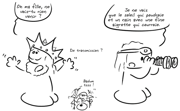 Le roi s'exclame : « Oh ma fille, ne vois-tu rien venir ? » La princesse, regardant dans une paire de jumelles : « Je ne vois que le soleil qui poudroie et un nain avec une fine aigrette qui courroie. » Le roi : « De transmission ? » Le smiley tape sur une batterie : « Badum tsss ! »